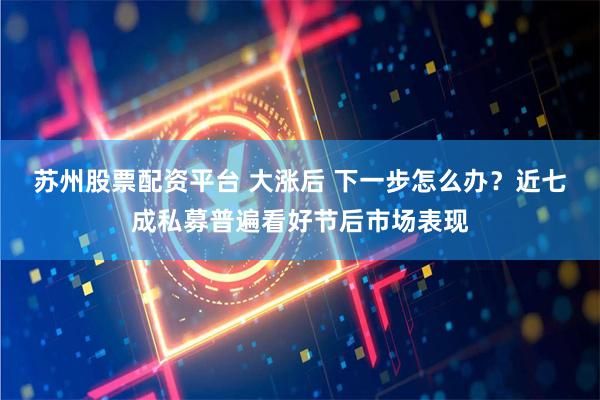 苏州股票配资平台 大涨后 下一步怎么办？近七成私募普遍看好节后市场表现