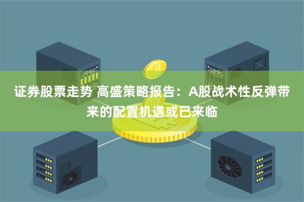 证券股票走势 高盛策略报告：A股战术性反弹带来的配置机遇或已来临