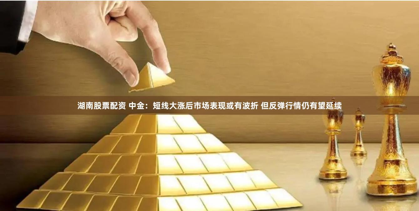 湖南股票配资 中金：短线大涨后市场表现或有波折 但反弹行情仍有望延续
