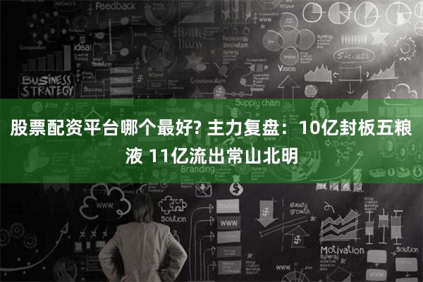 股票配资平台哪个最好? 主力复盘：10亿封板五粮液 11亿流出常山北明