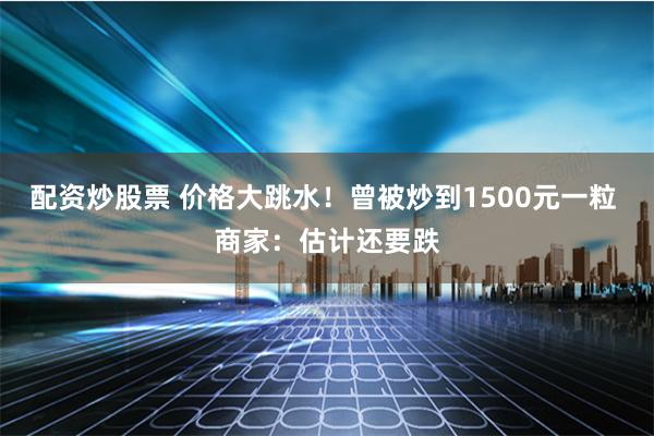 配资炒股票 价格大跳水！曾被炒到1500元一粒 商家：估计还要跌
