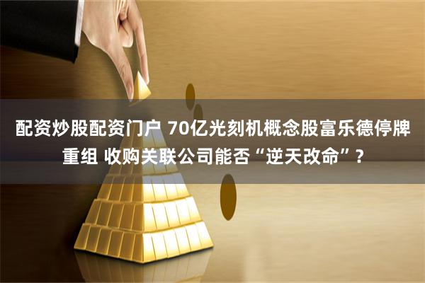 配资炒股配资门户 70亿光刻机概念股富乐德停牌重组 收购关联公司能否“逆天改命”？