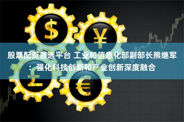 股票配资首选平台 工业和信息化部副部长熊继军：强化科技创新和产业创新深度融合