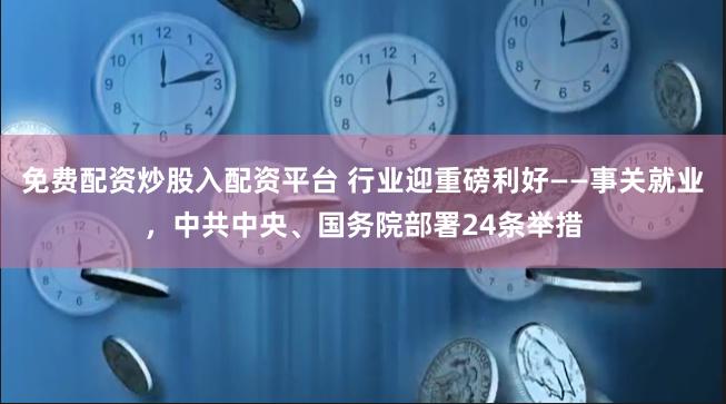 免费配资炒股入配资平台 行业迎重磅利好——事关就业，中共中央、国务院部署24条举措