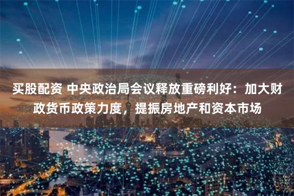 买股配资 中央政治局会议释放重磅利好：加大财政货币政策力度，提振房地产和资本市场