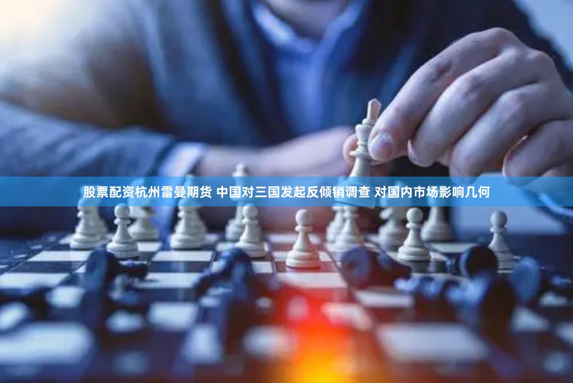 股票配资杭州雷曼期货 中国对三国发起反倾销调查 对国内市场影响几何
