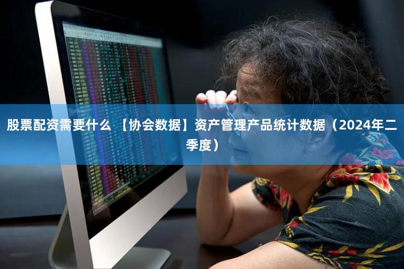 股票配资需要什么 【协会数据】资产管理产品统计数据（2024年二季度）