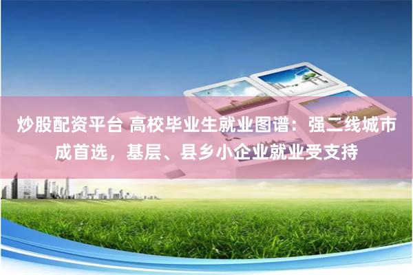 炒股配资平台 高校毕业生就业图谱：强二线城市成首选，基层、县乡小企业就业受支持