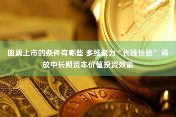 股票上市的条件有哪些 多维聚力“长钱长投” 释放中长期资本价值投资效能