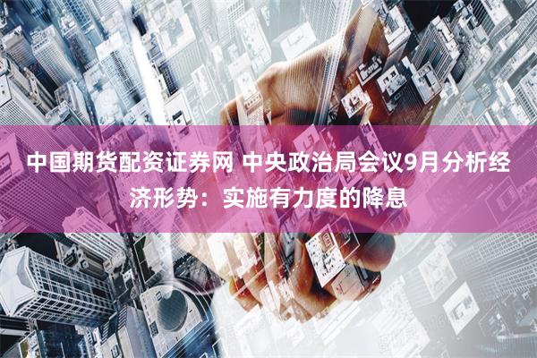 中国期货配资证券网 中央政治局会议9月分析经济形势:实施有力度的降息