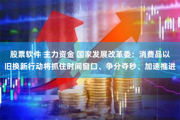 股票软件 主力资金 国家发展改革委：消费品以旧换新行动将抓住时间窗口、争分夺秒、加速推进