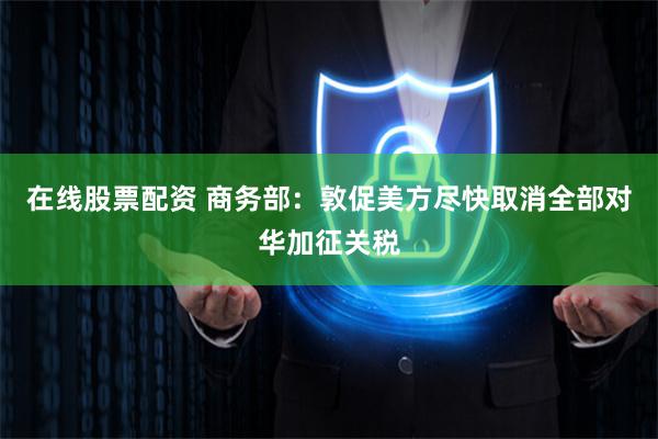 在线股票配资 商务部：敦促美方尽快取消全部对华加征关税
