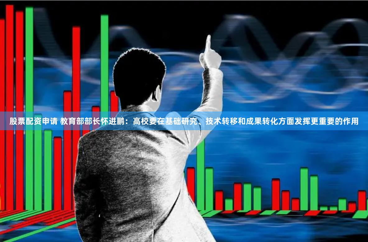 股票配资申请 教育部部长怀进鹏：高校要在基础研究、技术转移和成果转化方面发挥更重要的作用
