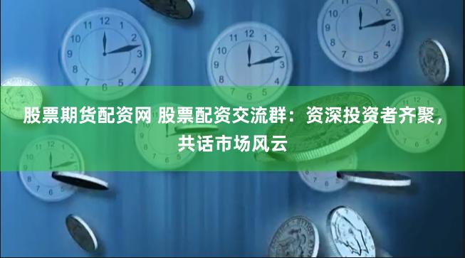 股票期货配资网 股票配资交流群：资深投资者齐聚，共话市场风云