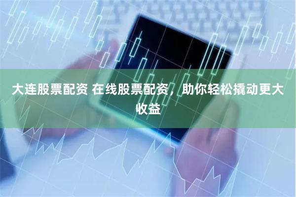 大连股票配资 在线股票配资，助你轻松撬动更大收益