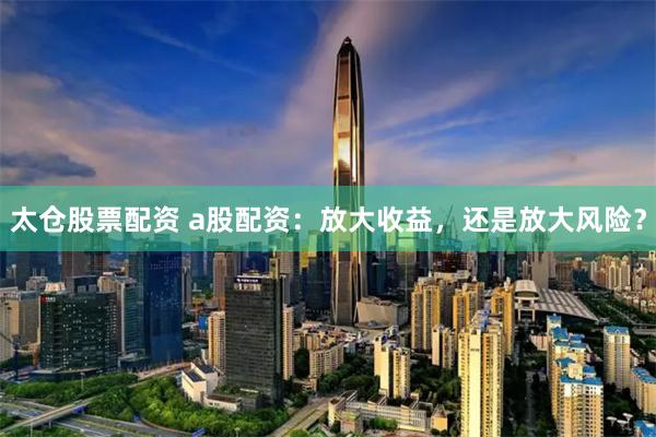 太仓股票配资 a股配资：放大收益，还是放大风险？