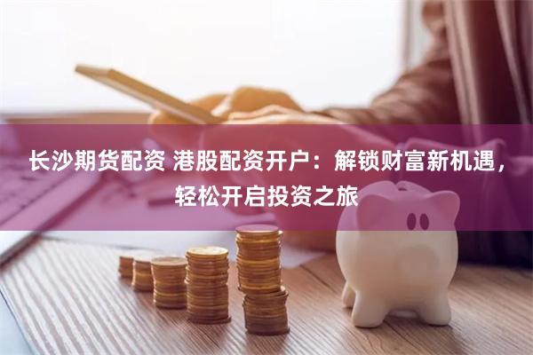长沙期货配资 港股配资开户：解锁财富新机遇，轻松开启投资之旅