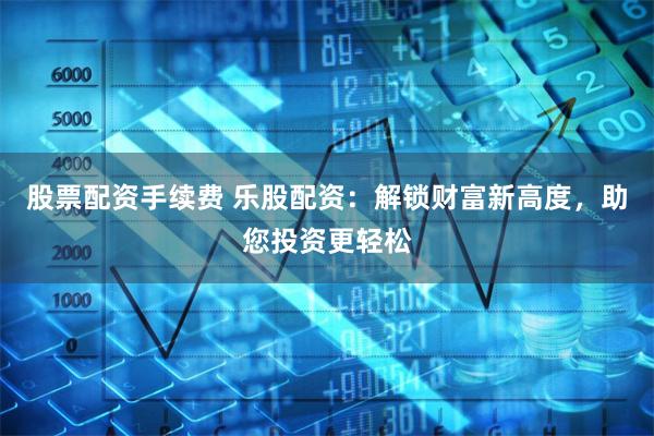 股票配资手续费 乐股配资：解锁财富新高度，助您投资更轻松