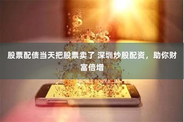 股票配债当天把股票卖了 深圳炒股配资，助你财富倍增