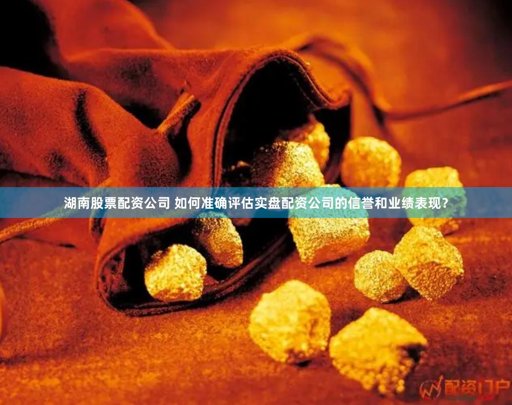 湖南股票配资公司 如何准确评估实盘配资公司的信誉和业绩表现？