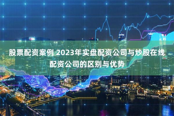 股票配资案例 2023年实盘配资公司与炒股在线配资公司的区别与优势