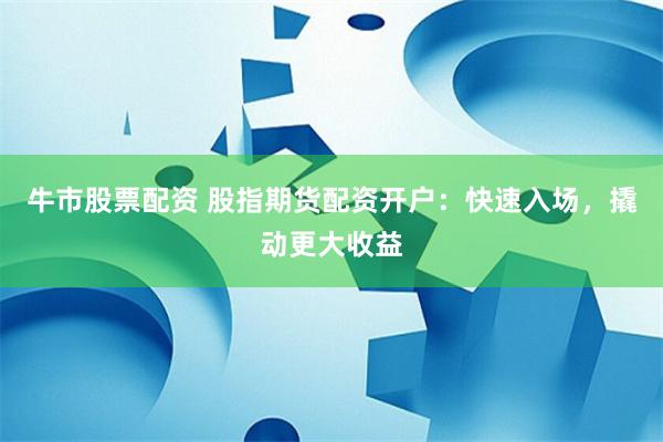 牛市股票配资 股指期货配资开户：快速入场，撬动更大收益