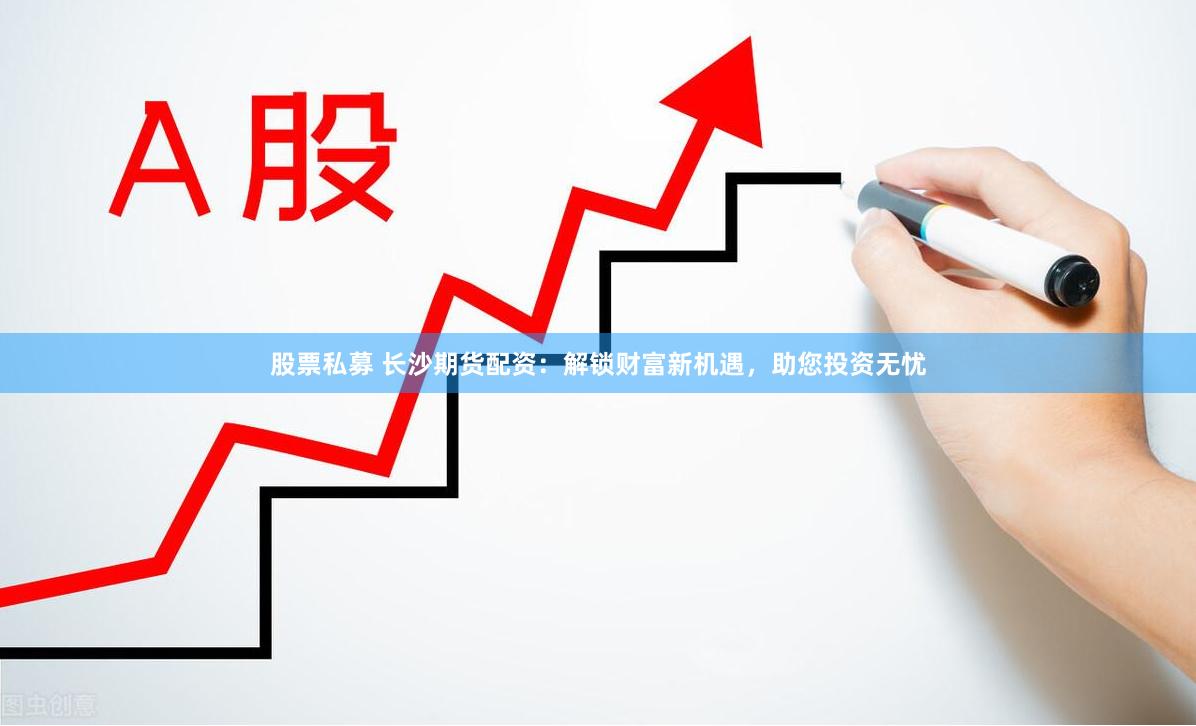 股票私募 长沙期货配资：解锁财富新机遇，助您投资无忧