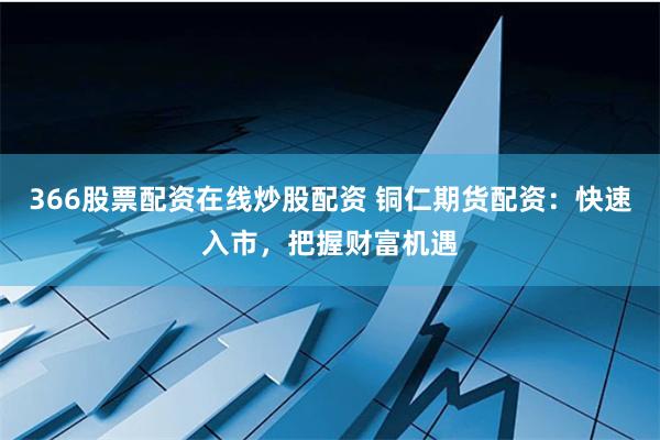 366股票配资在线炒股配资 铜仁期货配资：快速入市，把握财富机遇