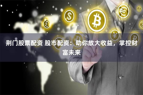 荆门股票配资 股市配资：助你放大收益，掌控财富未来