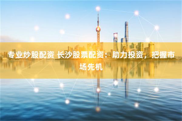 专业炒股配资 长沙股票配资：助力投资，把握市场先机
