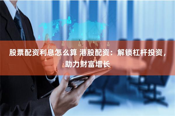 股票配资利息怎么算 港股配资：解锁杠杆投资，助力财富增长