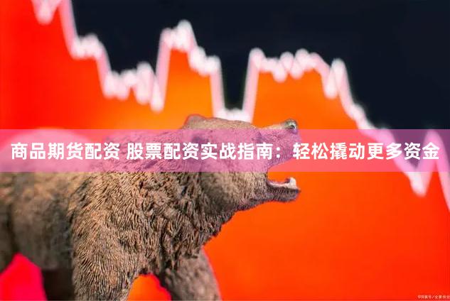 商品期货配资 股票配资实战指南：轻松撬动更多资金