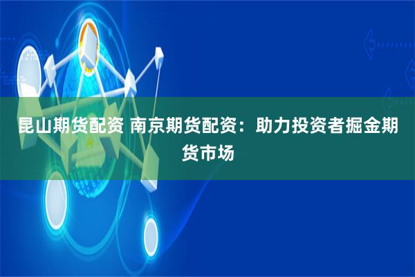 昆山期货配资 南京期货配资：助力投资者掘金期货市场