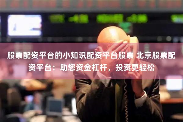 股票配资平台的小知识配资平台股票 北京股票配资平台：助您资金杠杆，投资更轻松