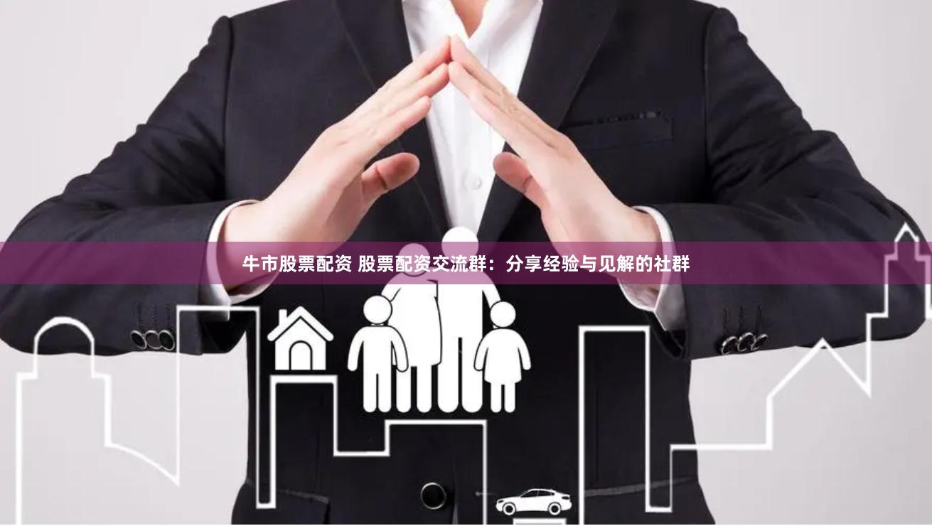 牛市股票配资 股票配资交流群：分享经验与见解的社群