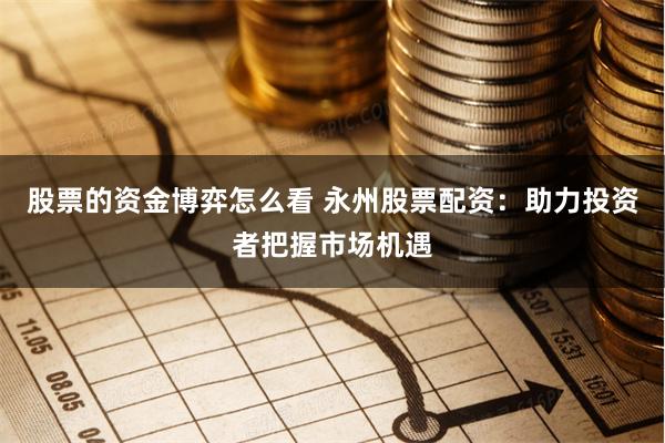 股票的资金博弈怎么看 永州股票配资：助力投资者把握市场机遇