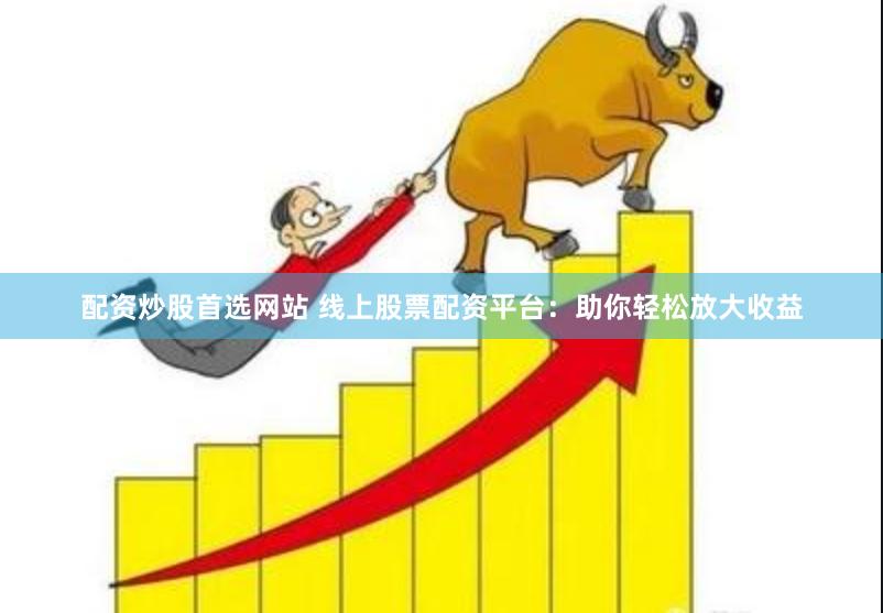 配资炒股首选网站 线上股票配资平台：助你轻松放大收益