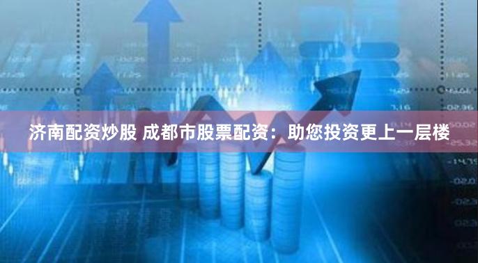 济南配资炒股 成都市股票配资：助您投资更上一层楼