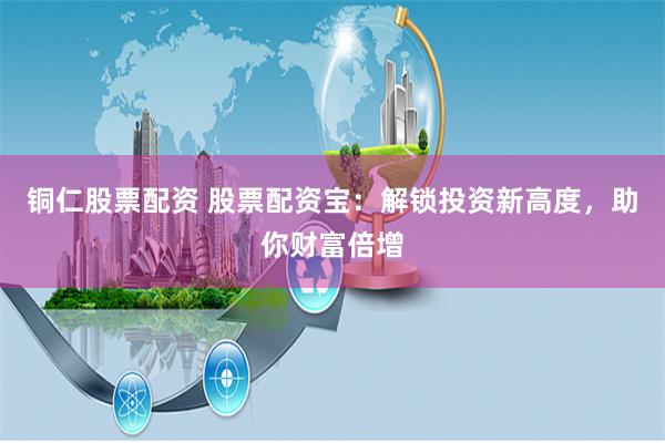 铜仁股票配资 股票配资宝：解锁投资新高度，助你财富倍增