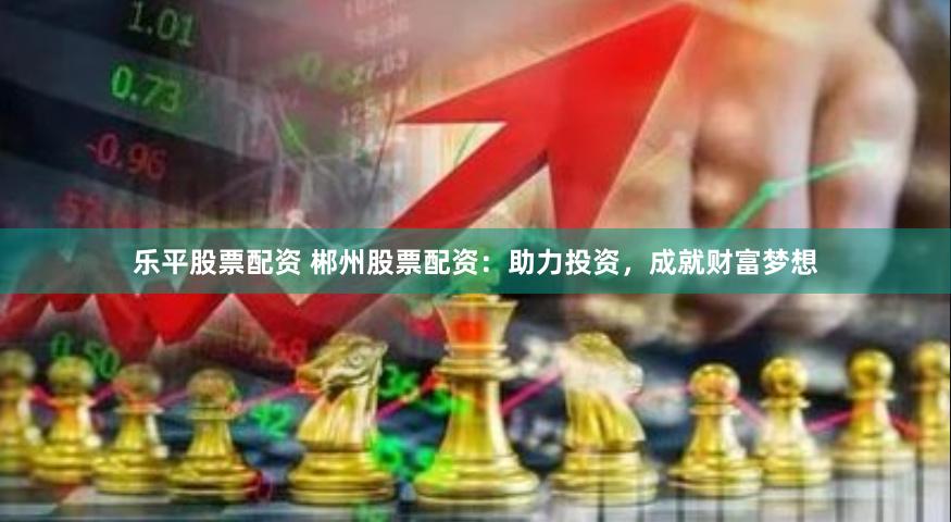 乐平股票配资 郴州股票配资：助力投资，成就财富梦想