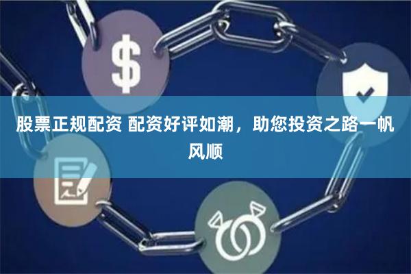 股票正规配资 配资好评如潮，助您投资之路一帆风顺