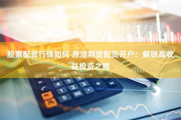 股票配资行情如何 原油期货配资开户：解锁高收益投资之路