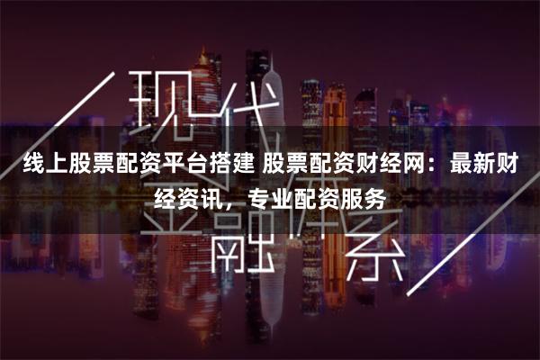 线上股票配资平台搭建 股票配资财经网：最新财经资讯，专业配资服务