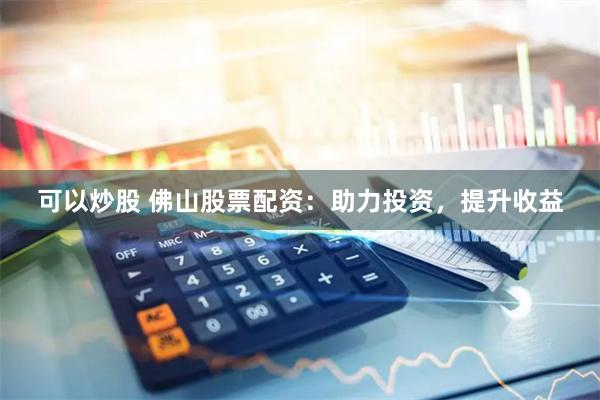 可以炒股 佛山股票配资：助力投资，提升收益