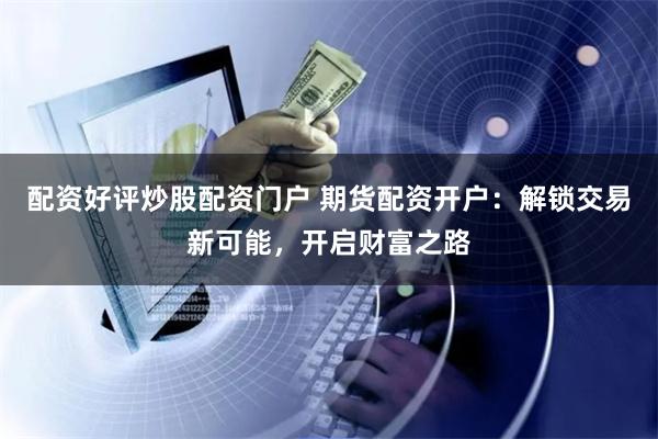 配资好评炒股配资门户 期货配资开户：解锁交易新可能，开启财富之路