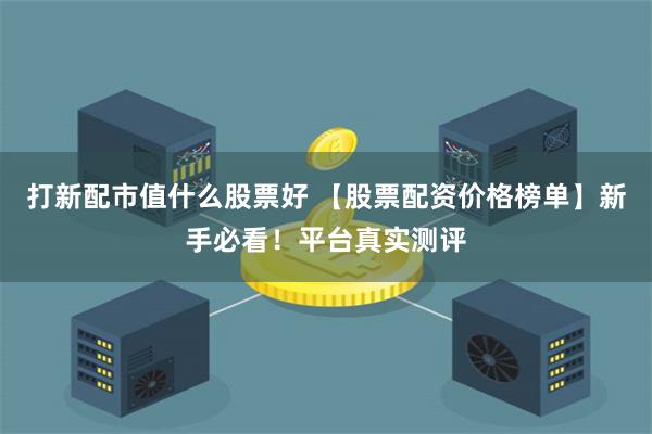 打新配市值什么股票好 【股票配资价格榜单】新手必看！平台真实测评